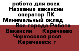 работа для всех › Название вакансии ­ оператор ПК › Минимальный оклад ­ 15 000 - Все города Работа » Вакансии   . Карачаево-Черкесская респ.,Карачаевск г.
